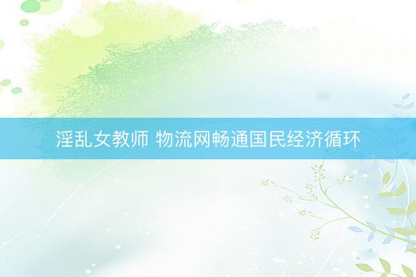 淫乱女教师 物流网畅通国民经济循环