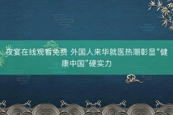 夜宴在线观看免费 外国人来华就医热潮彰显“健康中国”硬实力