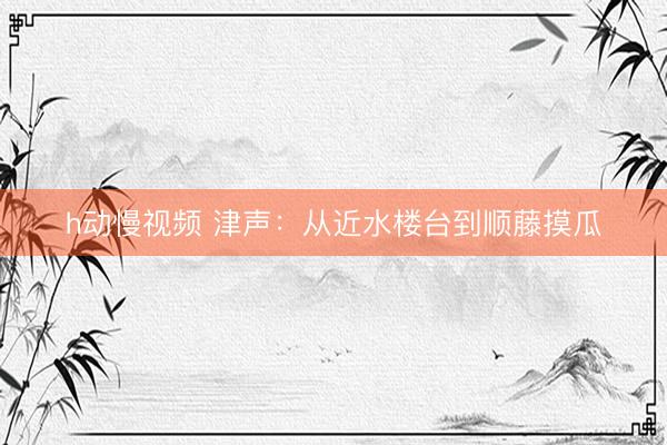 h动慢视频 津声:从近水楼台到顺藤摸瓜