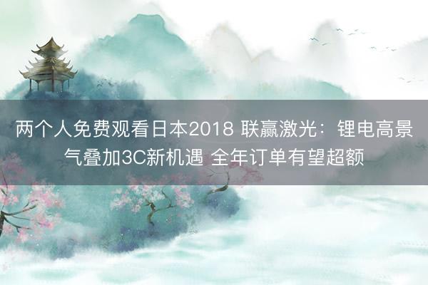 两个人免费观看日本2018 联赢激光：锂电高景气叠加3C新机遇 全年订单有望超额