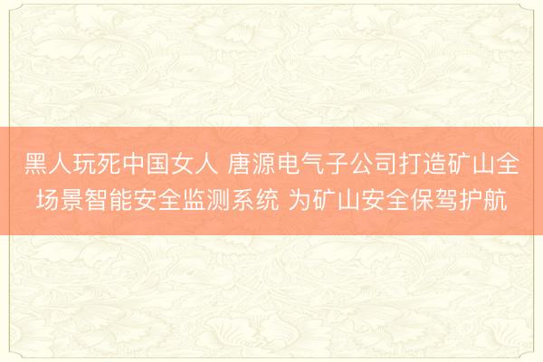 黑人玩死中国女人 唐源电气子公司打造矿山全场景智能安全监测系统 为矿山安全保驾护航
