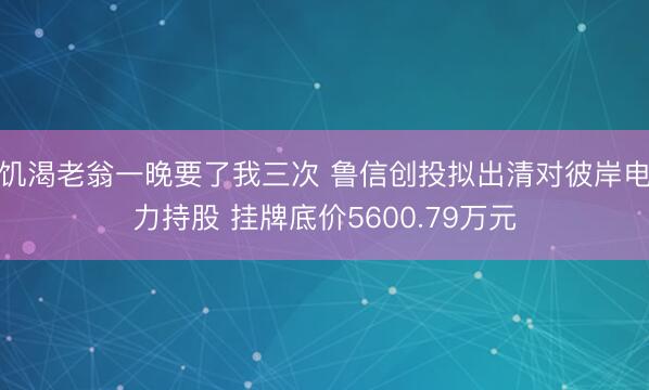 饥渴老翁一晚要了我三次 鲁信创投拟出清对彼岸电力持股 挂牌底价5600.79万元