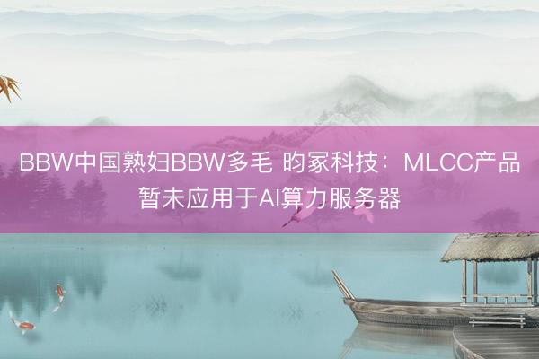 BBW中国熟妇BBW多毛 昀冢科技：MLCC产品暂未应用于AI算力服务器