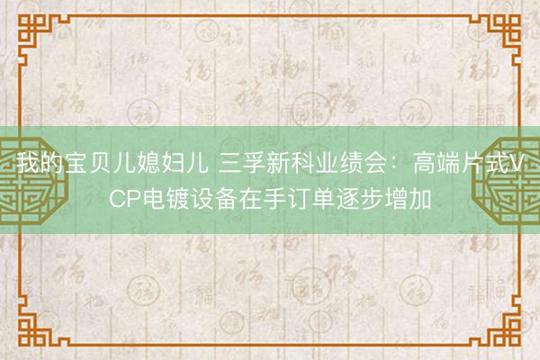 我的宝贝儿媳妇儿 三孚新科业绩会：高端片式VCP电镀设备在手订单逐步增加