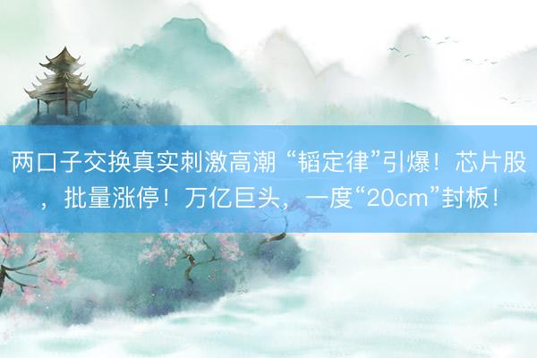 两口子交换真实刺激高潮 “韬定律”引爆！芯片股，批量涨停！万亿巨头，一度“20cm”封板！