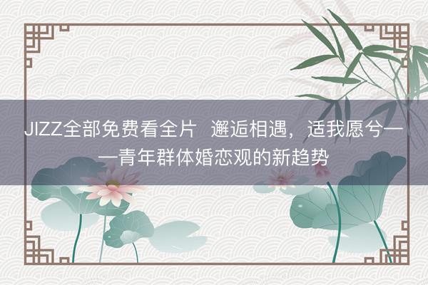 JIZZ全部免费看全片  邂逅相遇，适我愿兮——青年群体婚恋观的新趋势