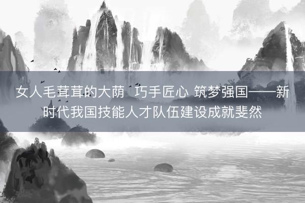 女人毛茸茸的大荫  巧手匠心 筑梦强国——新时代我国技能人才队伍建设成就斐然