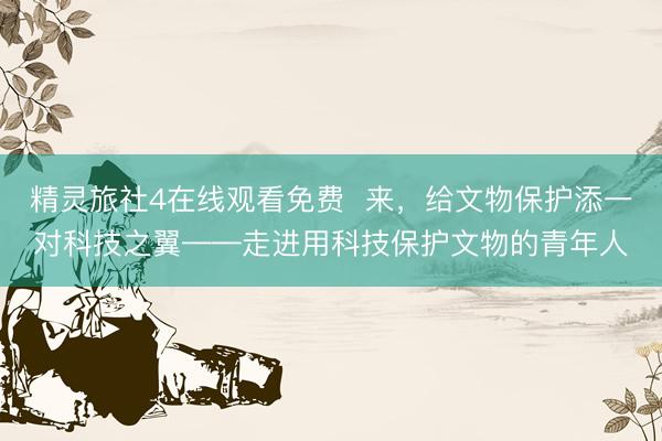 精灵旅社4在线观看免费  来，给文物保护添一对科技之翼——走进用科技保护文物的青年人