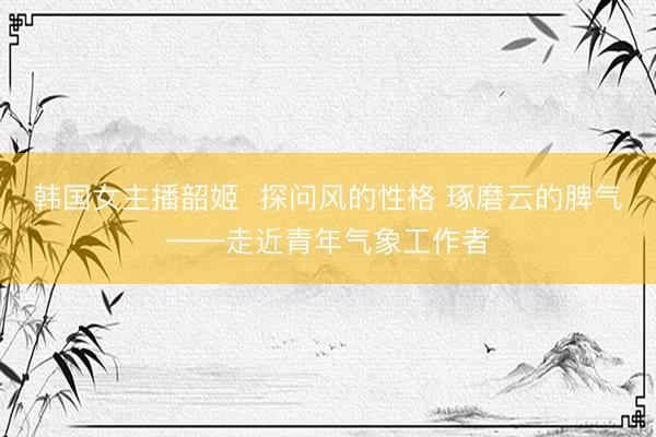 韩国女主播韶姬  探问风的性格 琢磨云的脾气——走近青年气象工作者