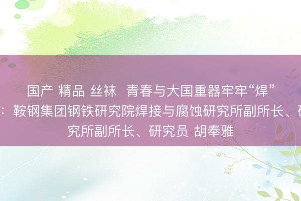 国产 精品 丝袜  青春与大国重器牢牢“焊”在一起讲述人：鞍钢集团钢铁研究院焊接与腐蚀研究所副所长、研究员 胡奉雅