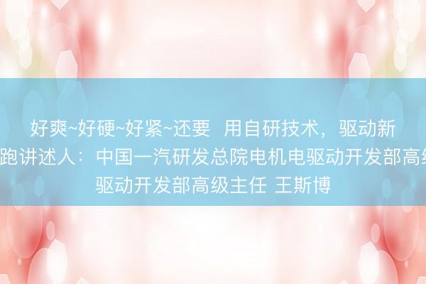 好爽~好硬~好紧~还要  用自研技术，驱动新能源汽车加速跑讲述人：中国一汽研发总院电机电驱动开发部高级主任 王斯博