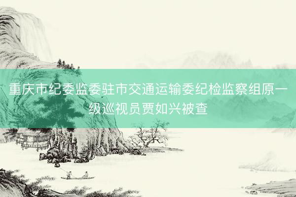 重庆市纪委监委驻市交通运输委纪检监察组原一级巡视员贾如兴被查