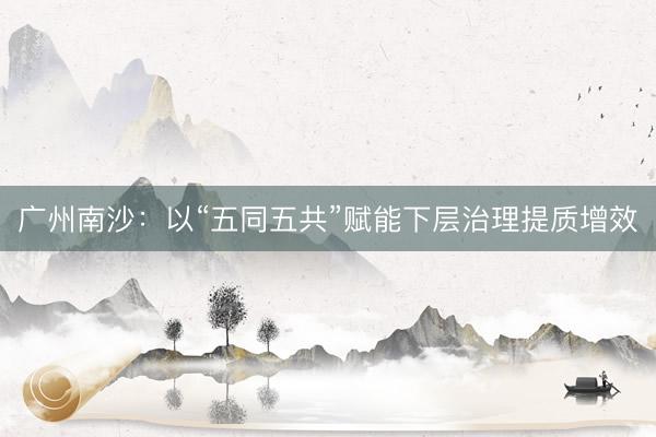 广州南沙：以“五同五共”赋能下层治理提质增效