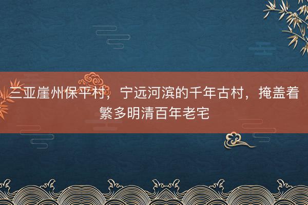 三亚崖州保平村，宁远河滨的千年古村，掩盖着繁多明清百年老宅
