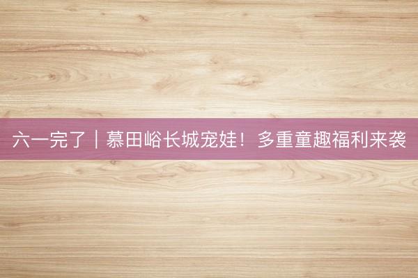 六一完了｜慕田峪长城宠娃！多重童趣福利来袭