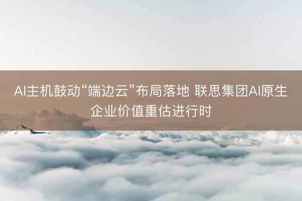 AI主机鼓动“端边云”布局落地 联思集团AI原生企业价值重估进行时