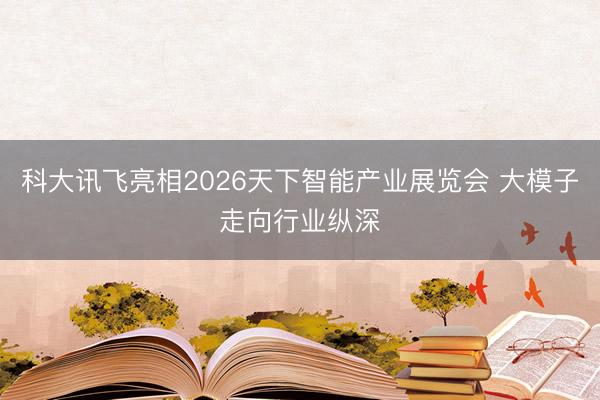 科大讯飞亮相2026天下智能产业展览会 大模子走向行业纵深