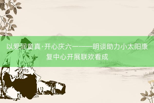 以爱润童真·开心庆六一——明谈助力小太阳康复中心开展联欢看成