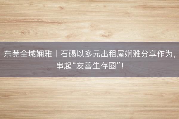 东莞全域娴雅丨石碣以多元出租屋娴雅分享作为，串起“友善生存圈”！