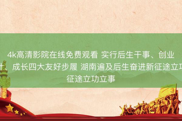 4k高清影院在线免费观看 实行后生干事、创业、生计、成长四大友好步履 湖南遍及后生奋进新征途立功立事