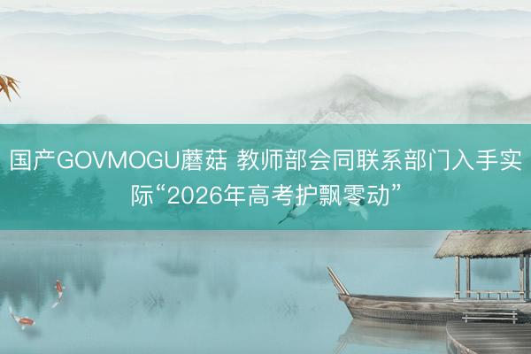 国产GOVMOGU蘑菇 教师部会同联系部门入手实际“2026年高考护飘零动”