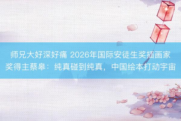 师兄大好深好痛 2026年国际安徒生奖插画家奖得主蔡皋：纯真碰到纯真，中国绘本打动宇宙