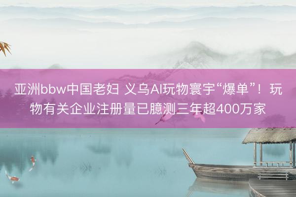 亚洲bbw中国老妇 义乌AI玩物寰宇“爆单”！玩物有关企业注册量已臆测三年超400万家