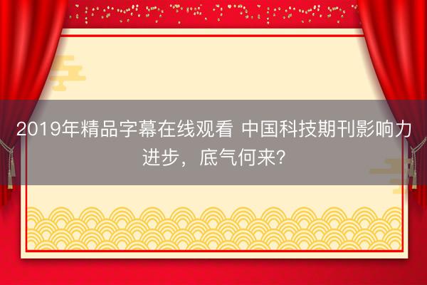2019年精品字幕在线观看 中国科技期刊影响力进步，底气何来？
