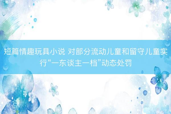 短篇情趣玩具小说 对部分流动儿童和留守儿童实行“一东谈主一档”动态处罚