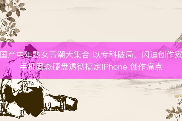 国产中年熟女高潮大集合 以专科破局，闪迪创作家手机固态硬盘透彻搞定iPhone 创作痛点