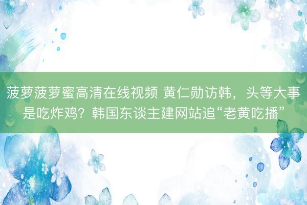 菠萝菠萝蜜高清在线视频 黄仁勋访韩，头等大事是吃炸鸡？韩国东谈主建网站追“老黄吃播”