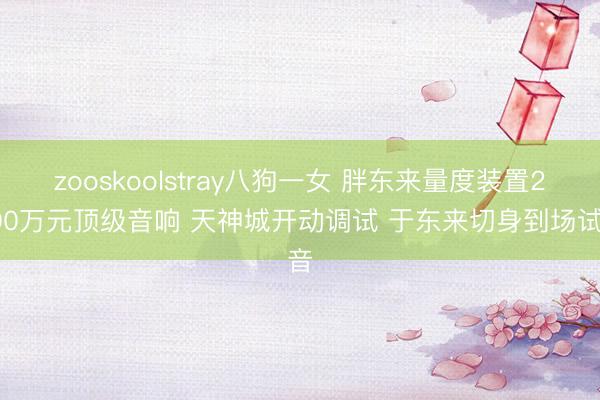 zooskoolstray八狗一女 胖东来量度装置2000万元顶级音响 天神城开动调试 于东来切身到场试音