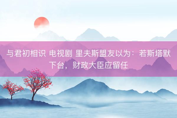 与君初相识 电视剧 里夫斯盟友以为：若斯塔默下台，财政大臣应留任