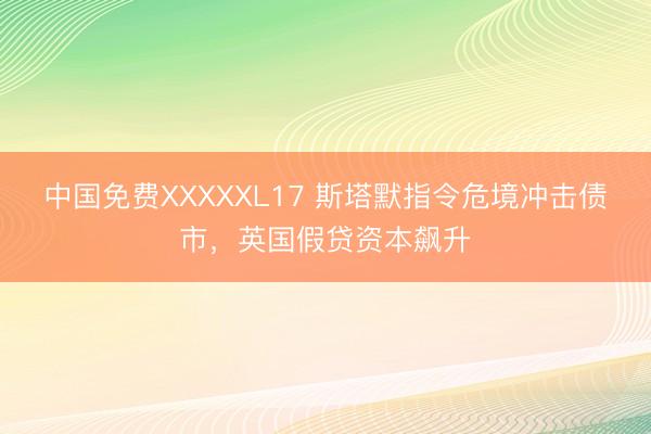 中国免费XXXXXL17 斯塔默指令危境冲击债市，英国假贷资本飙升