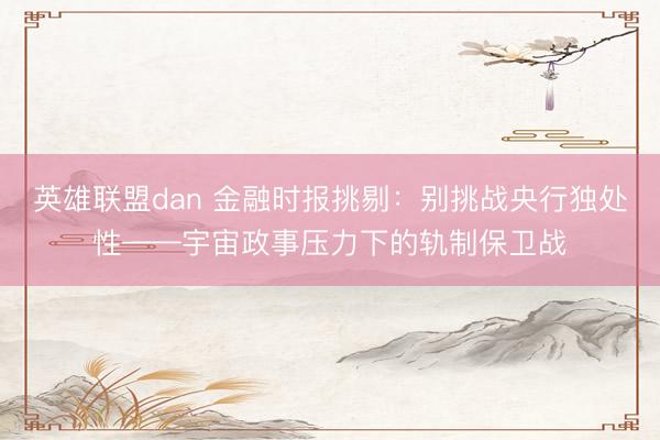 英雄联盟dan 金融时报挑剔：别挑战央行独处性——宇宙政事压力下的轨制保卫战