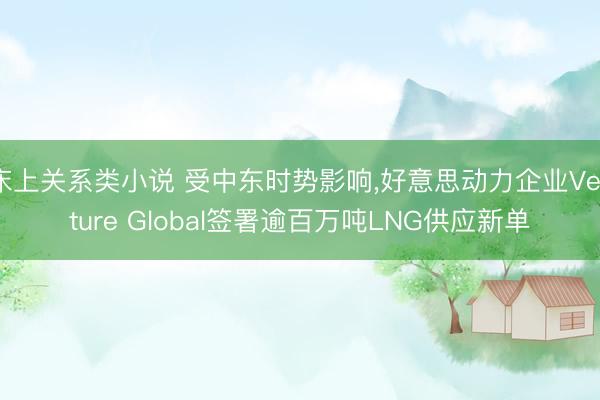 床上关系类小说 受中东时势影响，好意思动力企业Venture Global签署逾百万吨LNG供应新单