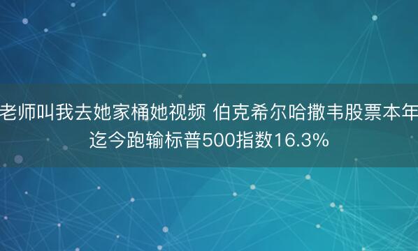 老师叫我去她家桶她视频 伯克希尔哈撒韦股票本年迄今跑输标普500指数16.3%