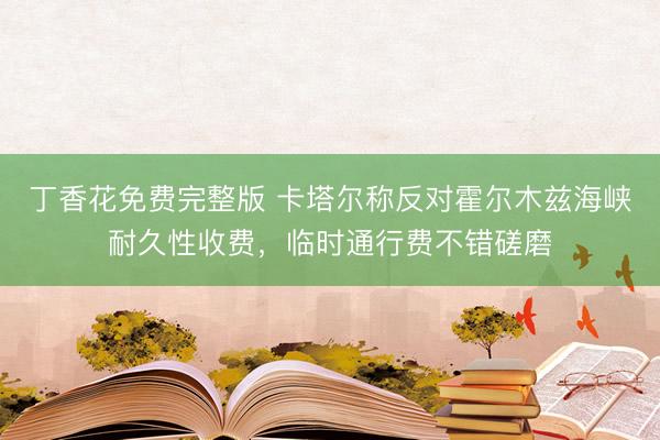 丁香花免费完整版 卡塔尔称反对霍尔木兹海峡耐久性收费，临时通行费不错磋磨