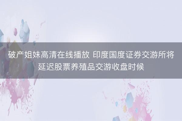 破产姐妹高清在线播放 印度国度证券交游所将延迟股票养殖品交游收盘时候