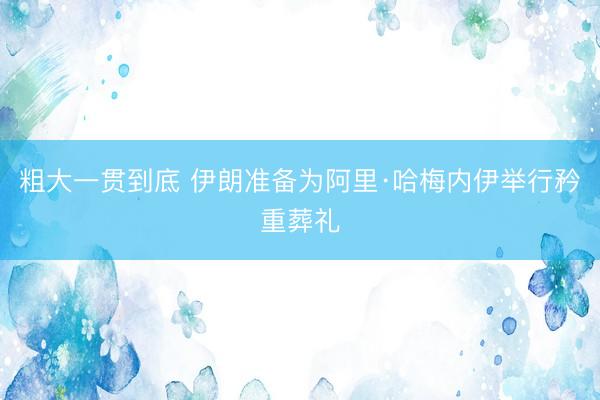 粗大一贯到底 伊朗准备为阿里·哈梅内伊举行矜重葬礼