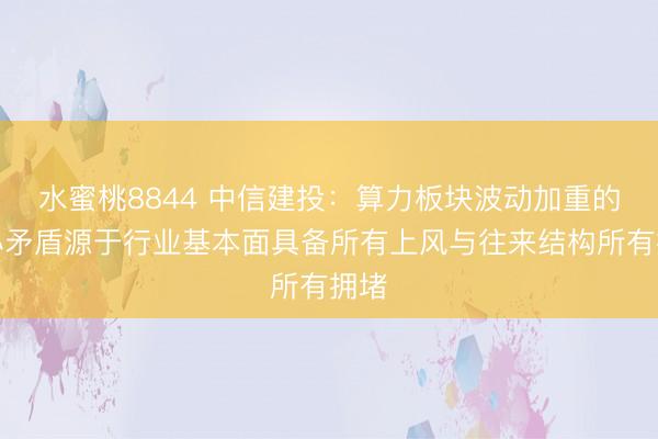 水蜜桃8844 中信建投:算力板块波动加重的核心矛盾源于行业基本面具备所有上风与往来结构所有拥堵