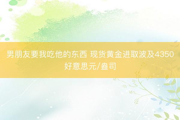 男朋友要我吃他的东西 现货黄金进取波及4350好意思元/盎司