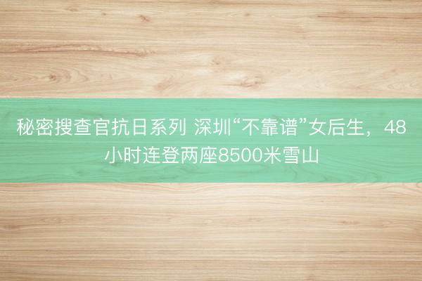 秘密搜查官抗日系列 深圳“不靠谱”女后生，48小时连登两座8500米雪山