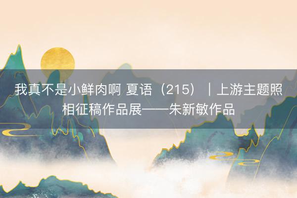 我真不是小鲜肉啊 夏语（215）｜上游主题照相征稿作品展——朱新敏作品