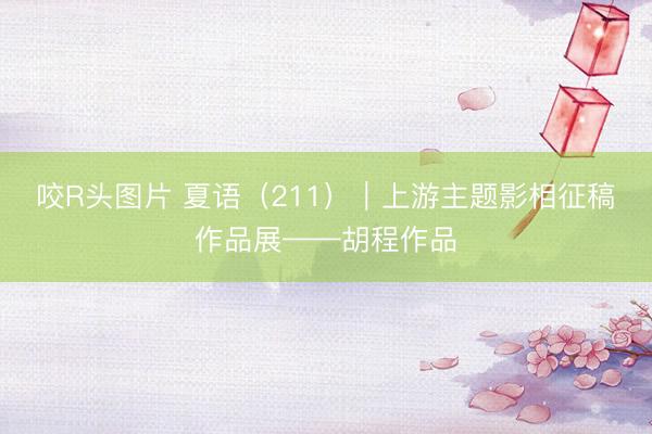 咬R头图片 夏语（211）｜上游主题影相征稿作品展——胡程作品