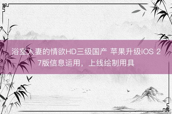 浴室人妻的情欲HD三级国产 苹果升级iOS 27版信息运用，上线绘制用具