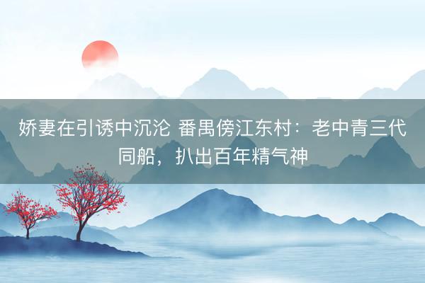 娇妻在引诱中沉沦 番禺傍江东村：老中青三代同船，扒出百年精气神