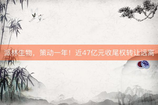 派林生物，策动一年！近47亿元收尾权转让远离