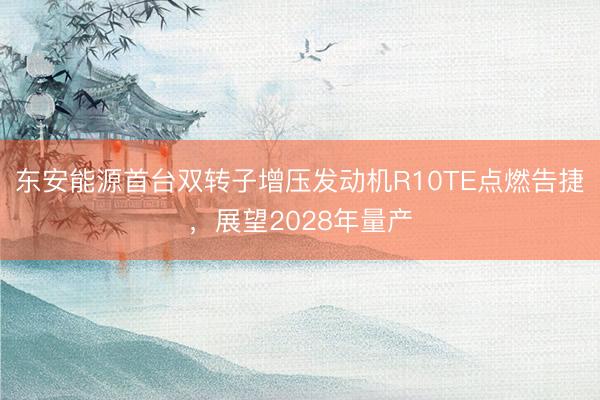 东安能源首台双转子增压发动机R10TE点燃告捷，展望2028年量产