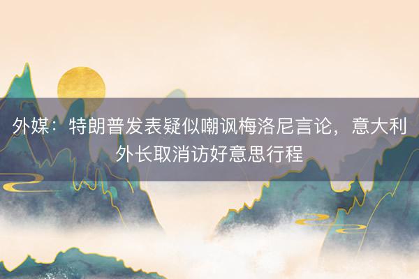 外媒：特朗普发表疑似嘲讽梅洛尼言论，意大利外长取消访好意思行程